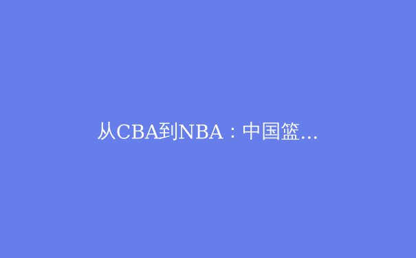 从CBA到NBA：中国篮球国际化征程的机遇与挑战 - 2
