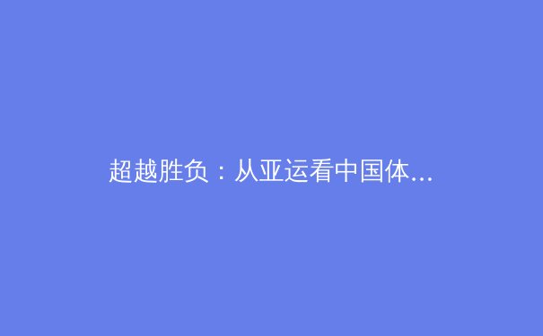 超越胜负：从亚运看中国体育文化软实力的构建与挑战 - 4